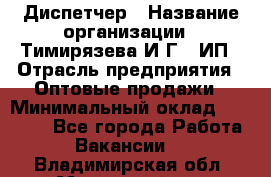 Диспетчер › Название организации ­ Тимирязева И.Г., ИП › Отрасль предприятия ­ Оптовые продажи › Минимальный оклад ­ 20 000 - Все города Работа » Вакансии   . Владимирская обл.,Муромский р-н